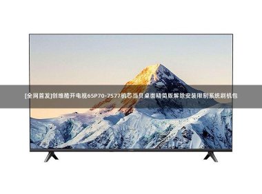 [全网首发]创维酷开电视65P70-7S77机芯当贝桌面精简版解除安装限制系统刷机包