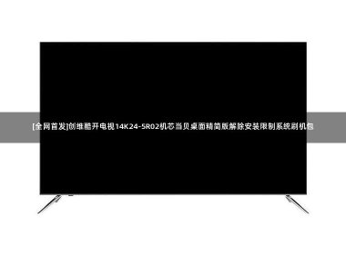 [全网首发]创维酷开电视14K24-5R02机芯当贝桌面精简版解除安装限制系统刷机包