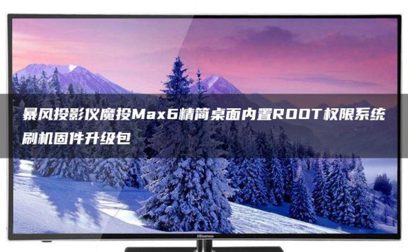 暴风投影仪魔投Max6精简桌面跳过开机向导内置ROOT权限系统刷机固件升级包
