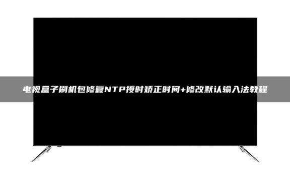 电视盒子刷机包修复NTP授时矫正时间+修改默认输入法教程